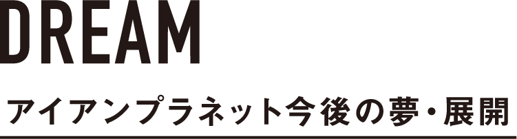 アイアンプラネット今後の夢・展開