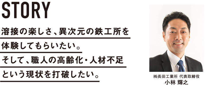 溶接の楽しさ、異次元の鉄工所を体験してもらいたい。そして、職人の高齢化・人材不足という現状を打破したい。