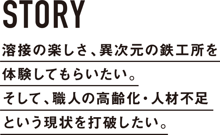 溶接の楽しさ、異次元の鉄工所を体験してもらいたい。そして、職人の高齢化・人材不足という現状を打破したい。